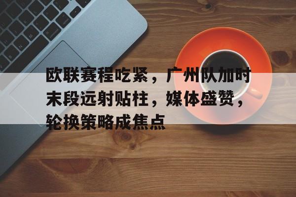 欧联赛程吃紧，广州队加时末段远射贴柱，媒体盛赞，轮换策略成焦点(末段爱情by丧心病狂的瓜皮未删减)